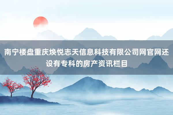 南宁楼盘重庆焕悦志天信息科技有限公司网官网还设有专科的房产资讯栏目